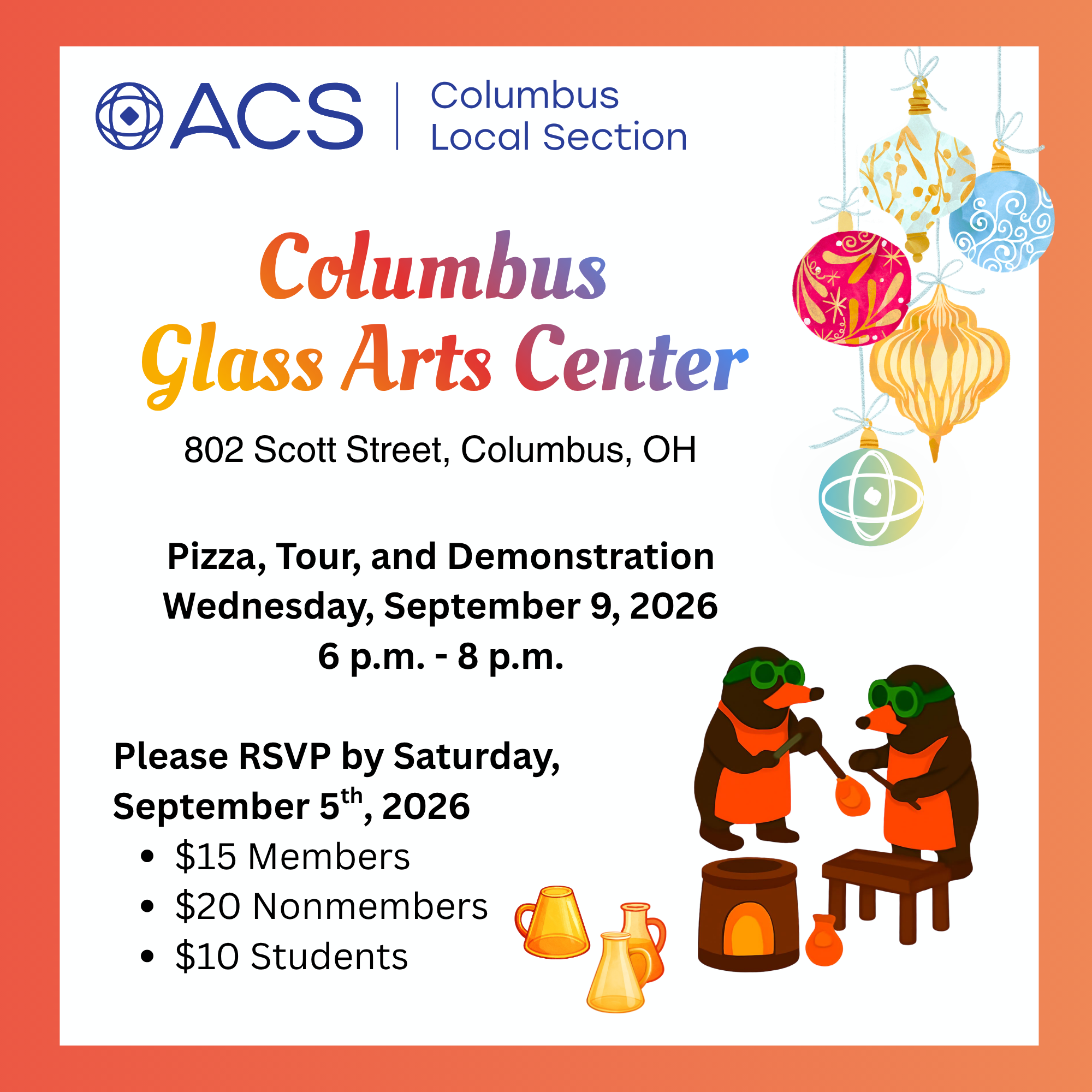 ACS - Columbus Local Section Columbus Glass Arts Center 802 Scott Street, Columbus OH Pizza, Tour, and Demonstration Wednesday, September 9, 2026 6p.m - 8p.m. Please RSVP by Saturday September 5th, 2026 -$15 Members -$20 Nonmenbers -$10 students