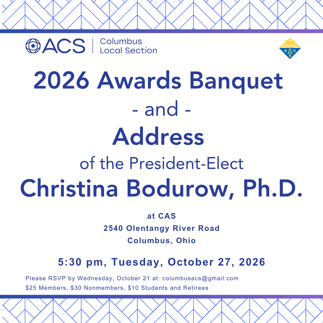 Columbus ACS Local Section 2026 Awards Banquet - and - Address of the President-Elect Christina Bodurow, PhD at CAS 2540 Olentangy River Road Columbus, Ohio 5:30 pm, Tuesday, October 27, 2026 Please RSVP by Wednesday, October 21 at: columbusacs@gmail.com $25 Members, $30 Nonmembers, $10 Students and Retirees